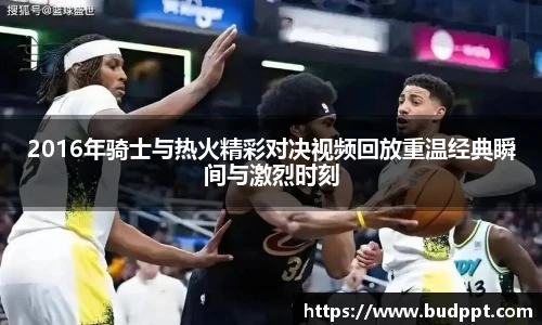 2016年骑士与热火精彩对决视频回放重温经典瞬间与激烈时刻